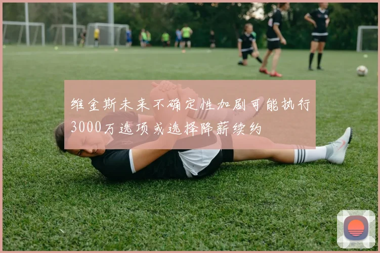 维金斯未来不确定性加剧可能执行3000万选项或选择降薪续约