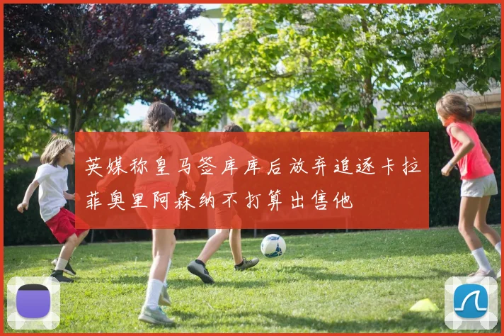 英媒称皇马签库库后放弃追逐卡拉菲奥里阿森纳不打算出售他