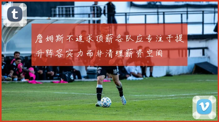 詹姆斯不追求顶薪各队应专注于提升阵容实力而非清理薪资空间