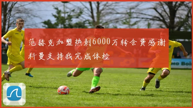范赫克加盟热刺6000万转会费感谢科曼支持我完成体检