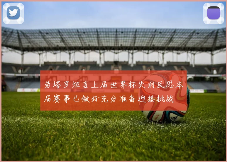 劳塔罗坦言上届世界杯失利反思本届赛事已做好充分准备迎接挑战