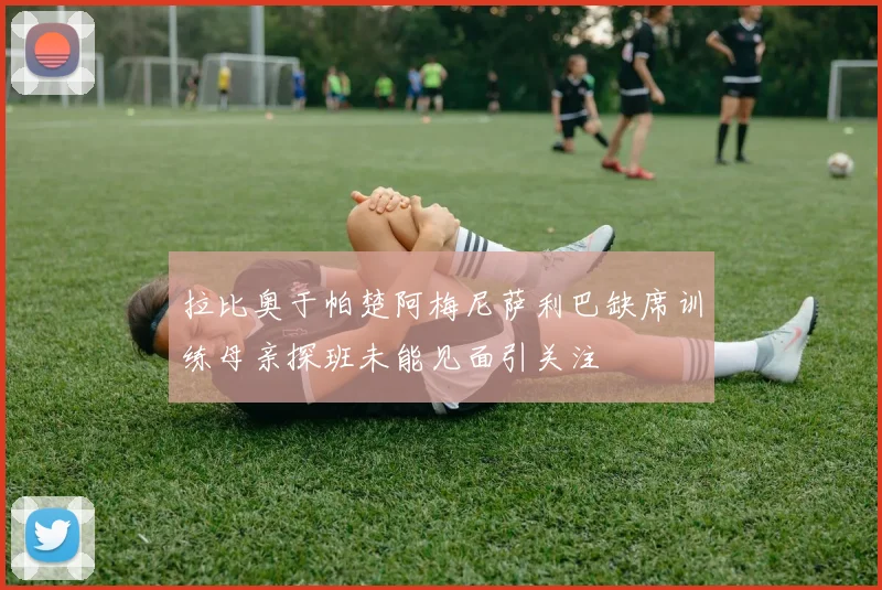 拉比奥于帕楚阿梅尼萨利巴缺席训练母亲探班未能见面引关注