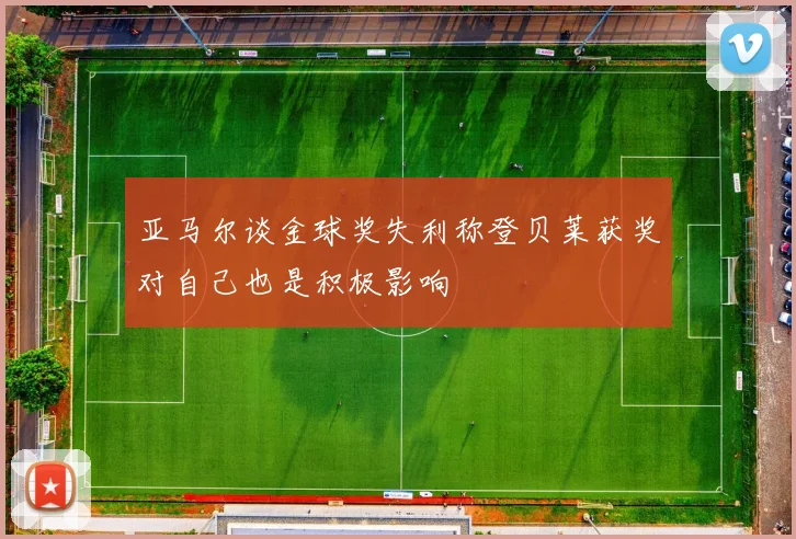亚马尔谈金球奖失利称登贝莱获奖对自己也是积极影响