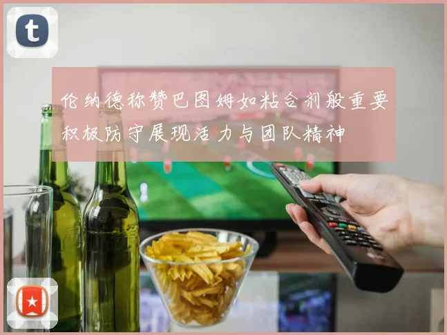 伦纳德称赞巴图姆如粘合剂般重要积极防守展现活力与团队精神