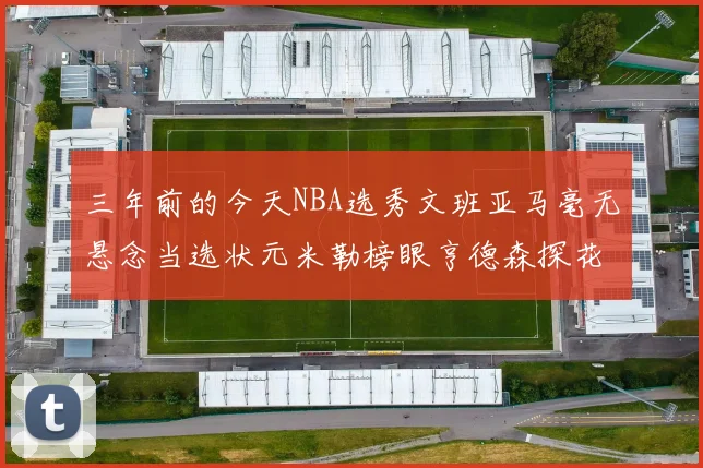 三年前的今天NBA选秀文班亚马毫无悬念当选状元米勒榜眼亨德森探花成就传奇时刻
