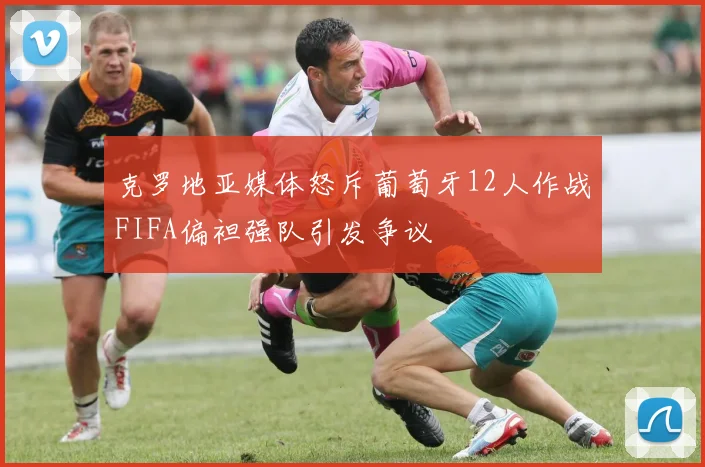 克罗地亚媒体怒斥葡萄牙12人作战FIFA偏袒强队引发争议