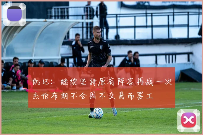 凯记：继续坚持原有阵容再战一次杰伦布朗不会因不交易而罢工