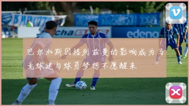 巴尔加斯因格列兹曼的影响成为马竞球迷与球员梦想不愿醒来