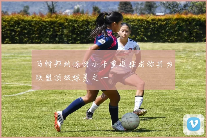 马特邦纳惊讶小卡重返猛龙称其为联盟顶级球员之一
