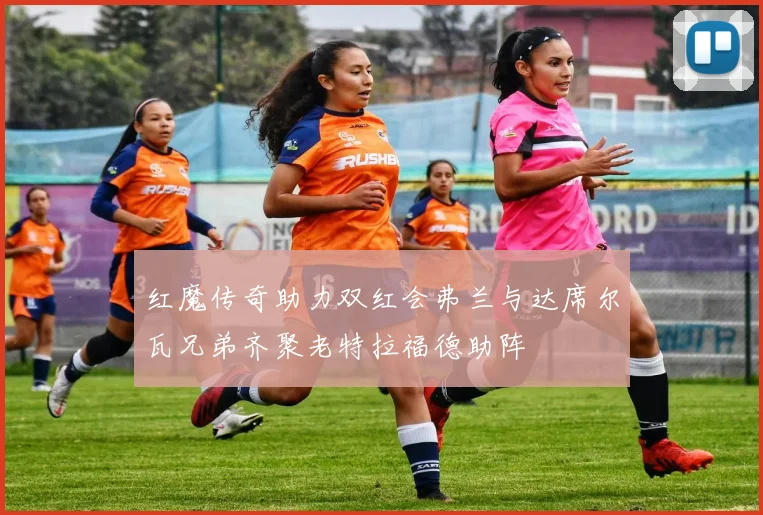 红魔传奇助力双红会弗兰与达席尔瓦兄弟齐聚老特拉福德助阵