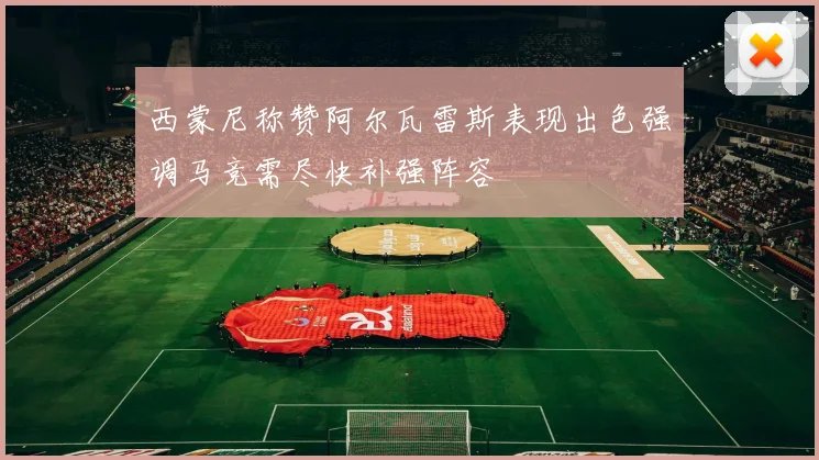 西蒙尼称赞阿尔瓦雷斯表现出色强调马竞需尽快补强阵容