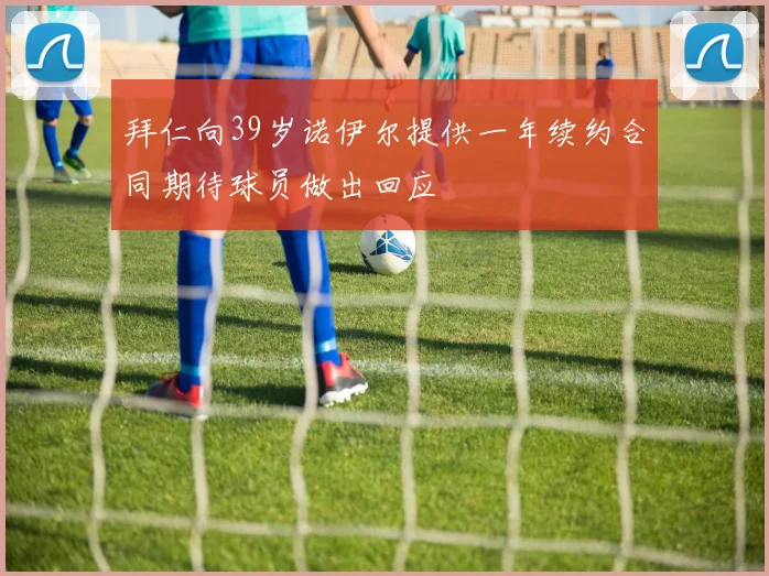 拜仁向39岁诺伊尔提供一年续约合同期待球员做出回应