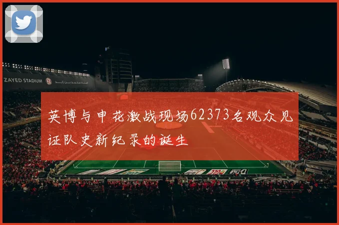 英博与申花激战现场62373名观众见证队史新纪录的诞生