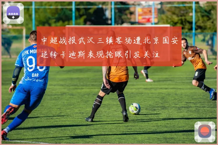 中超战报武汉三镇客场遭北京国安逆转卡迪斯表现抢眼引发关注