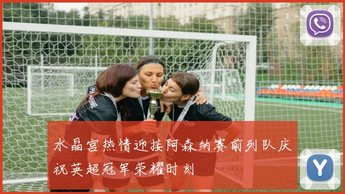 水晶宫热情迎接阿森纳赛前列队庆祝英超冠军荣耀时刻