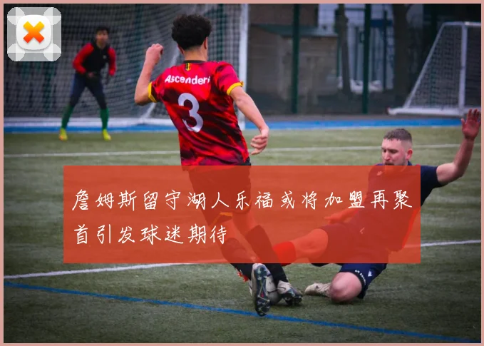 詹姆斯留守湖人乐福或将加盟再聚首引发球迷期待