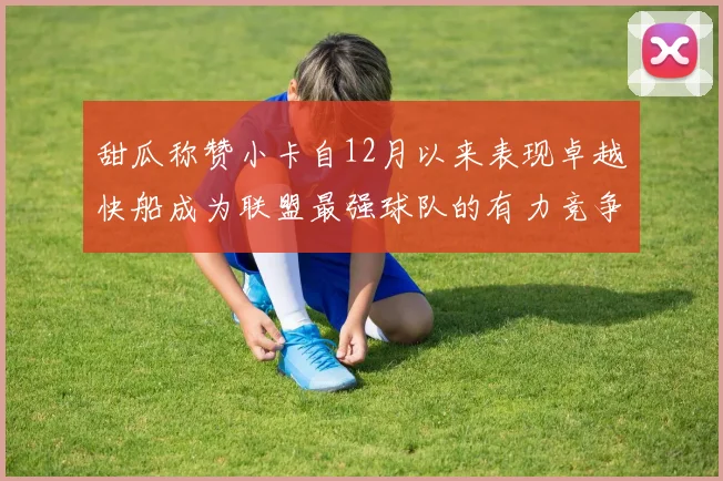 甜瓜称赞小卡自12月以来表现卓越快船成为联盟最强球队的有力竞争者