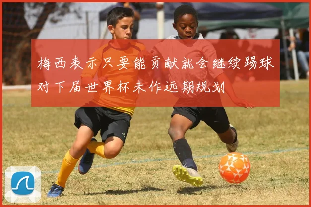 梅西表示只要能贡献就会继续踢球对下届世界杯未作远期规划