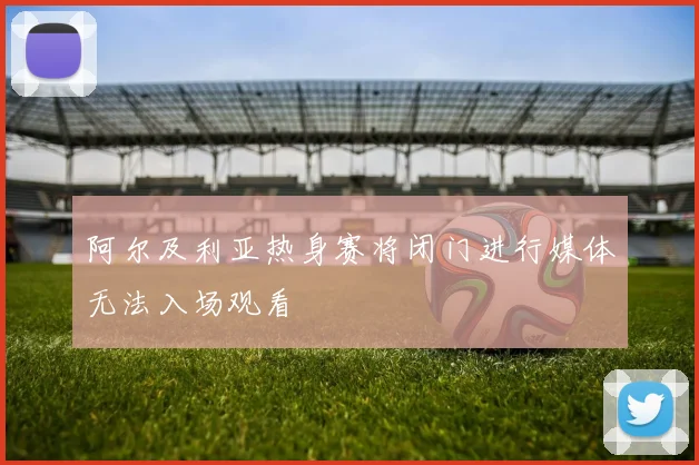 阿尔及利亚热身赛将闭门进行媒体无法入场观看